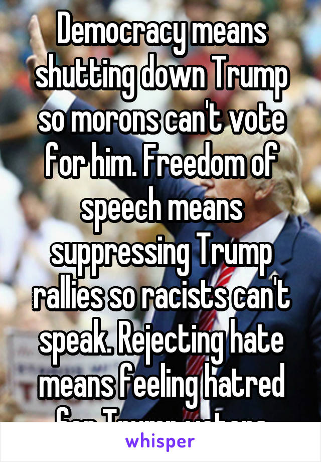 Democracy means shutting down Trump so morons can't vote for him. Freedom of speech means suppressing Trump rallies so racists can't speak. Rejecting hate means feeling hatred for Trump voters