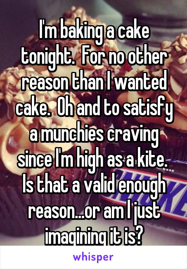 I'm baking a cake tonight.  For no other reason than I wanted cake.  Oh and to satisfy a munchies craving since I'm high as a kite.  Is that a valid enough reason...or am I just imagining it is?