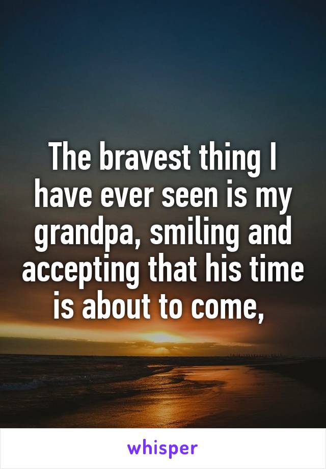 The bravest thing I have ever seen is my grandpa, smiling and accepting that his time is about to come, 