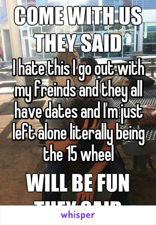 I hate this I go out with my freinds and they all have dates and I'm just left alone literally being the 15 wheel