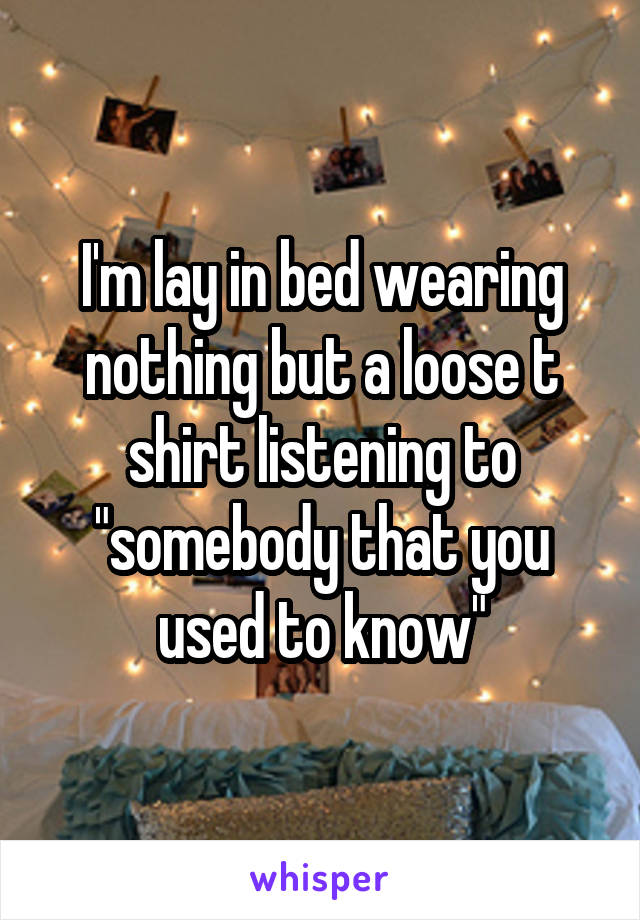 I'm lay in bed wearing nothing but a loose t shirt listening to "somebody that you used to know"