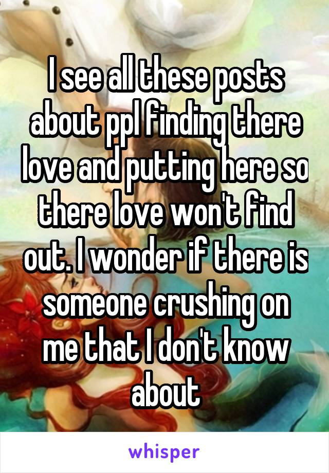 I see all these posts about ppl finding there love and putting here so there love won't find out. I wonder if there is someone crushing on me that I don't know about