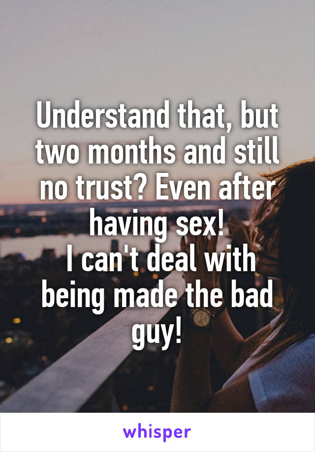 Understand that, but two months and still no trust? Even after having sex!
 I can't deal with being made the bad guy!