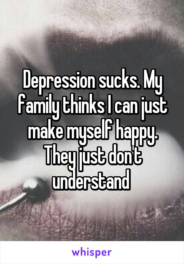 Depression sucks. My family thinks I can just make myself happy. They just don't understand 