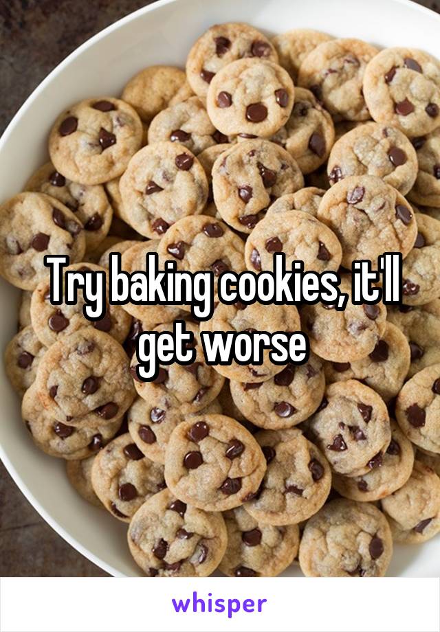 Try baking cookies, it'll get worse