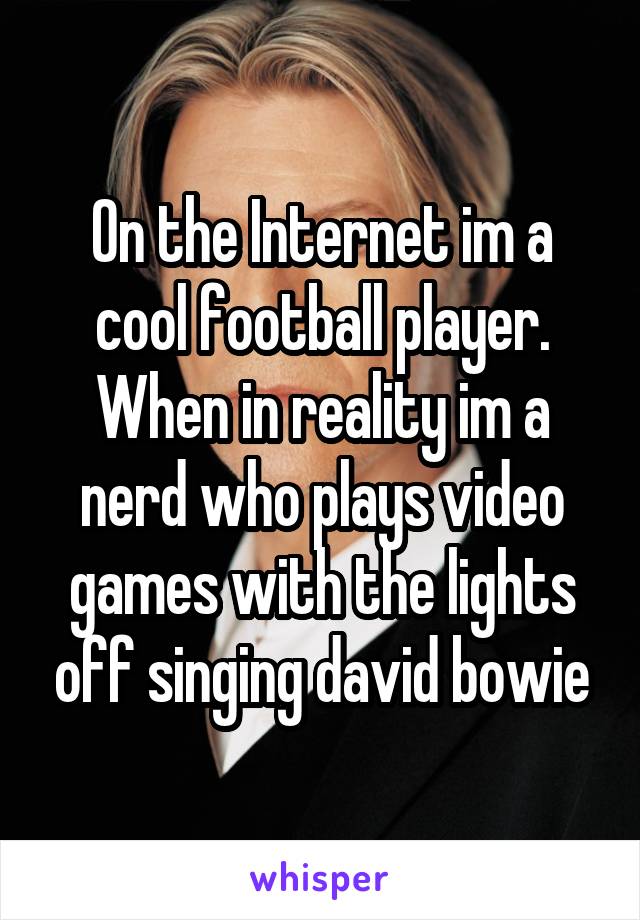 On the Internet im a cool football player.
When in reality im a nerd who plays video games with the lights off singing david bowie