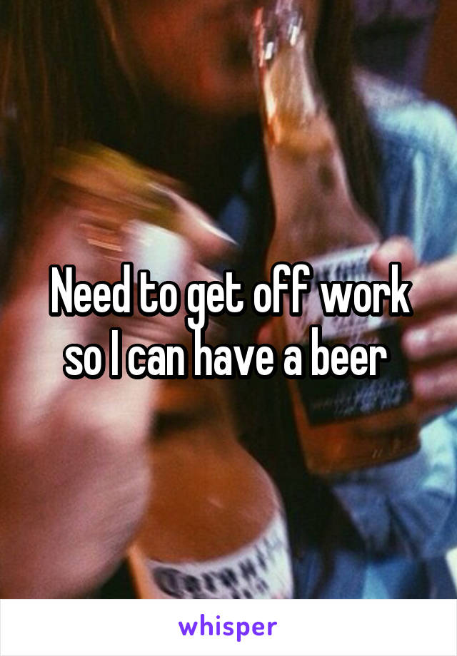 Need to get off work so I can have a beer 