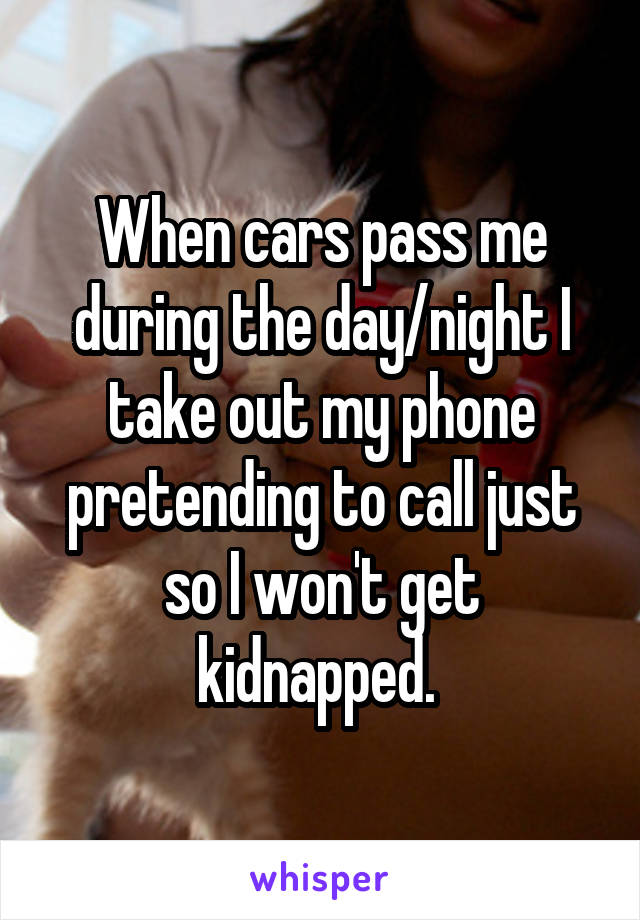 When cars pass me during the day/night I take out my phone pretending to call just so I won't get kidnapped. 