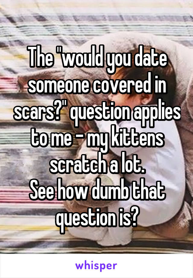 The "would you date someone covered in scars?" question applies to me - my kittens scratch a lot.
See how dumb that question is?