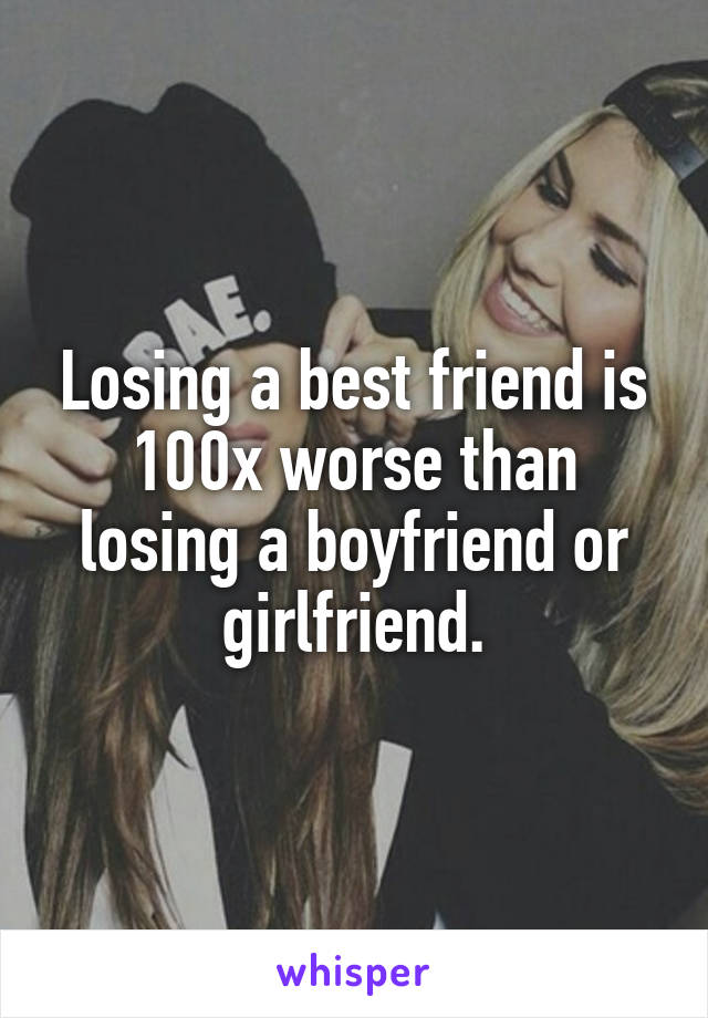 Losing a best friend is 100x worse than losing a boyfriend or girlfriend.