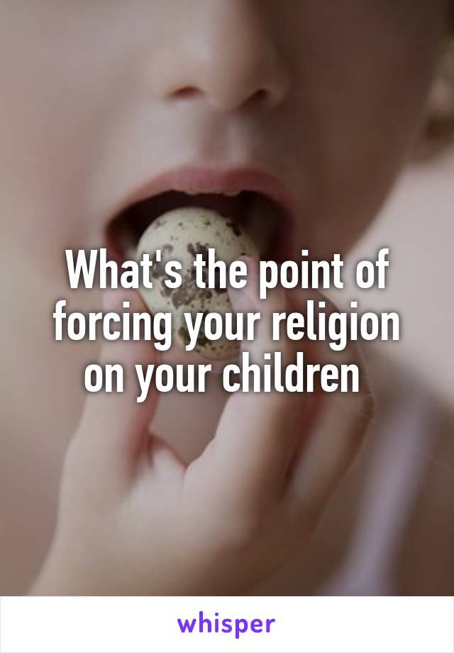 What's the point of forcing your religion on your children 