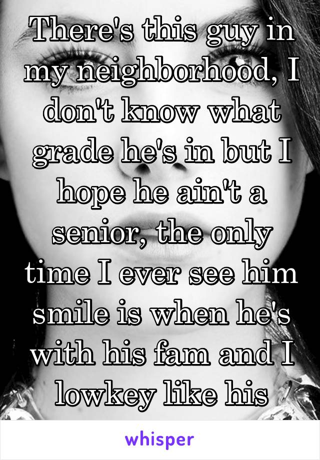 There's this guy in my neighborhood, I don't know what grade he's in but I hope he ain't a senior, the only time I ever see him smile is when he's with his fam and I lowkey like his smile