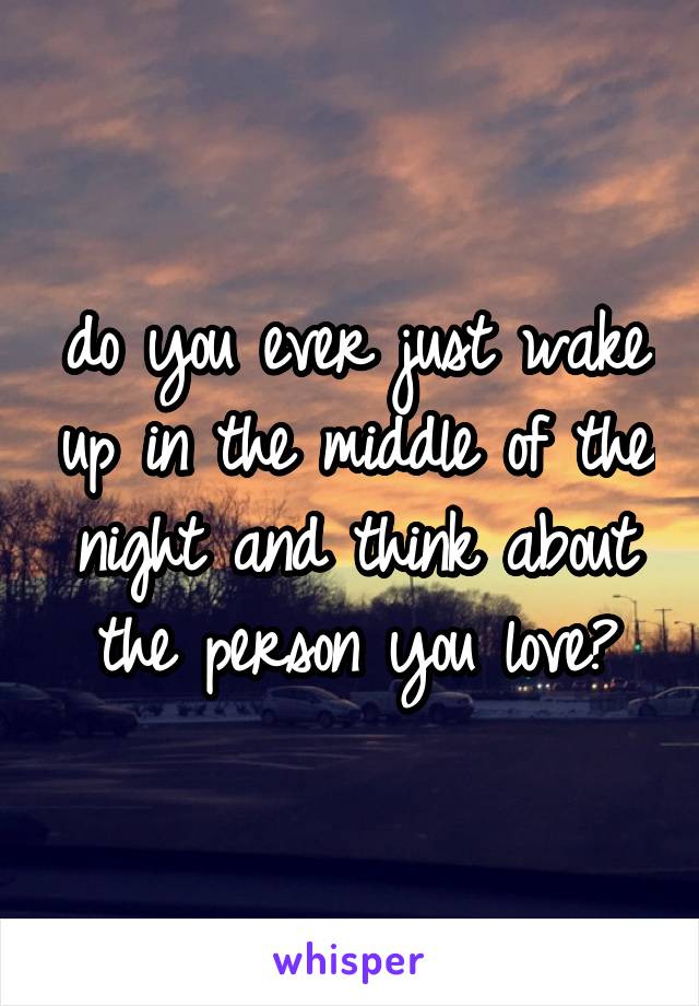 do you ever just wake up in the middle of the night and think about the person you love?