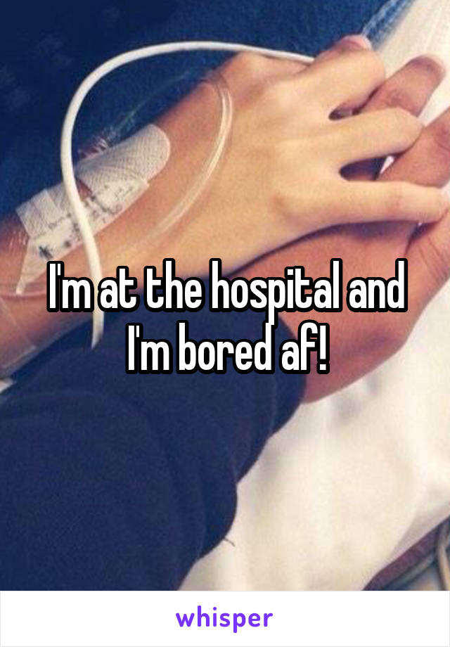 I'm at the hospital and I'm bored af!