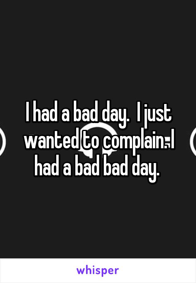 I had a bad day.  I just wanted to complain. I had a bad bad day. 