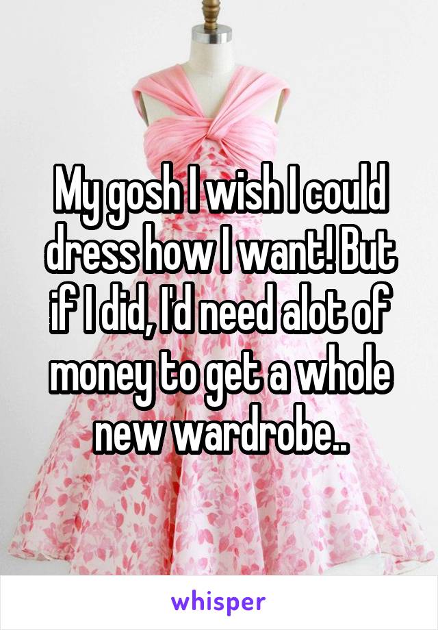 My gosh I wish I could dress how I want! But if I did, I'd need alot of money to get a whole new wardrobe..