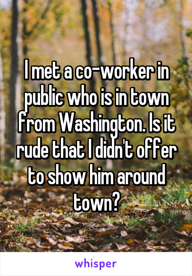 I met a co-worker in public who is in town from Washington. Is it rude that I didn't offer to show him around town?