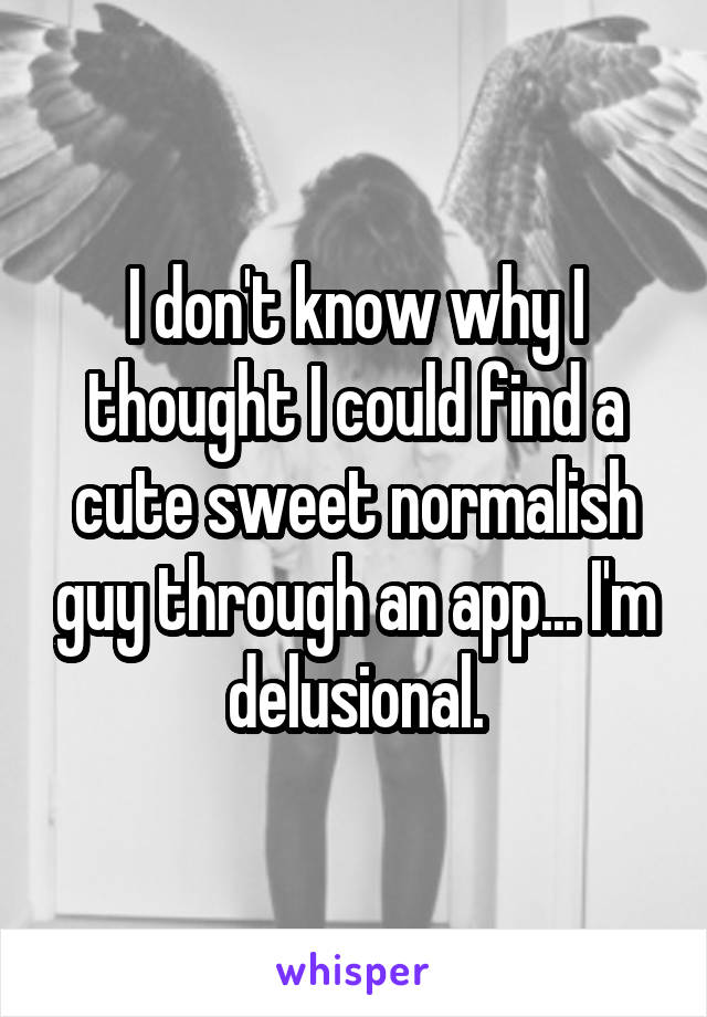 I don't know why I thought I could find a cute sweet normalish guy through an app... I'm delusional.