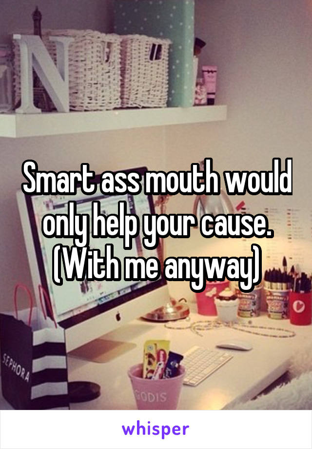 Smart ass mouth would only help your cause. (With me anyway)