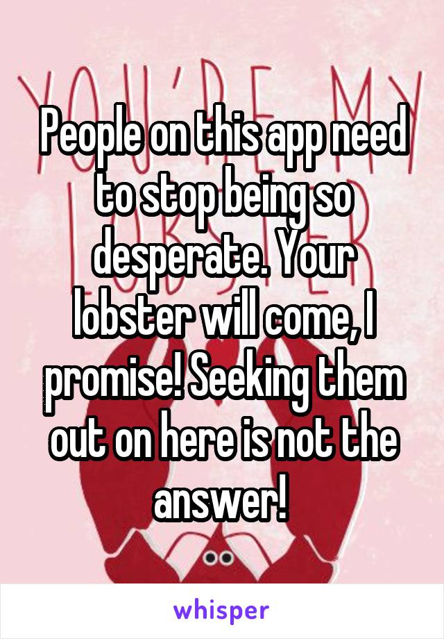 People on this app need to stop being so desperate. Your lobster will come, I promise! Seeking them out on here is not the answer! 