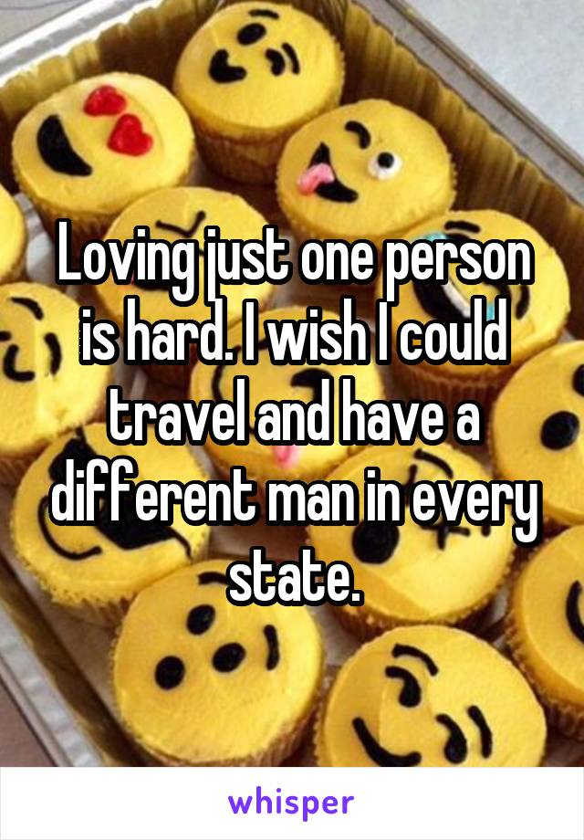 Loving just one person is hard. I wish I could travel and have a different man in every state.