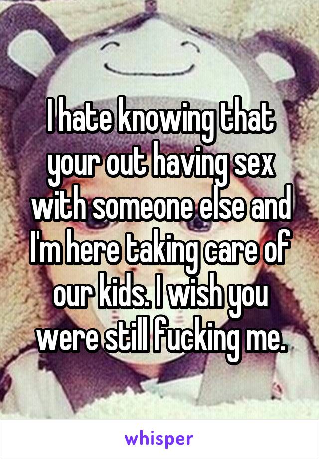 I hate knowing that your out having sex with someone else and I'm here taking care of our kids. I wish you were still fucking me.