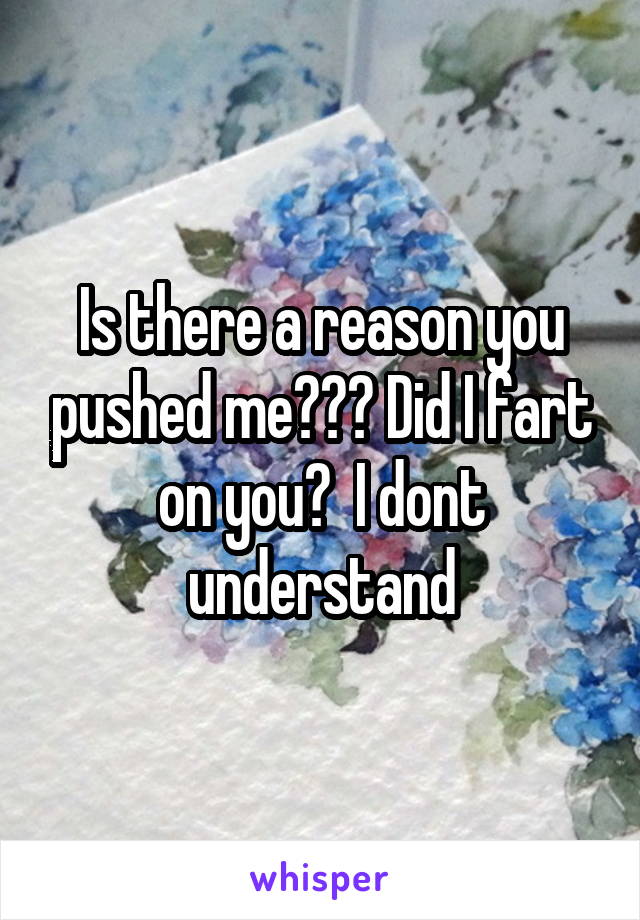 Is there a reason you pushed me??? Did I fart on you?  I dont understand