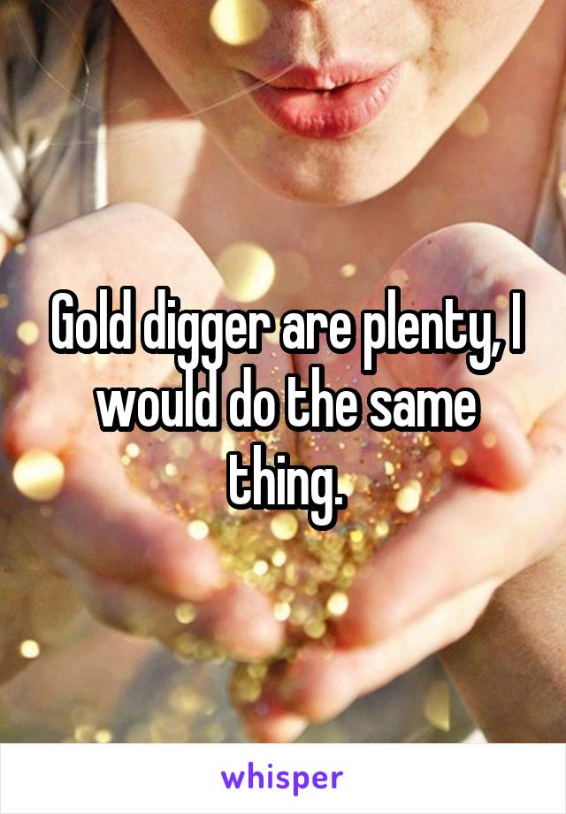 Gold digger are plenty, I would do the same thing.