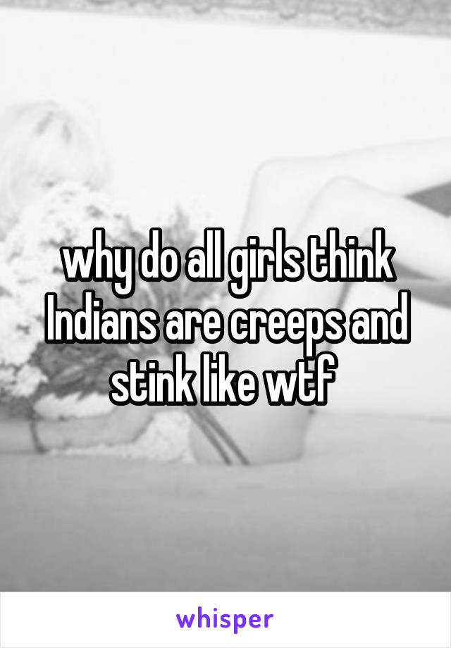 why do all girls think Indians are creeps and stink like wtf 