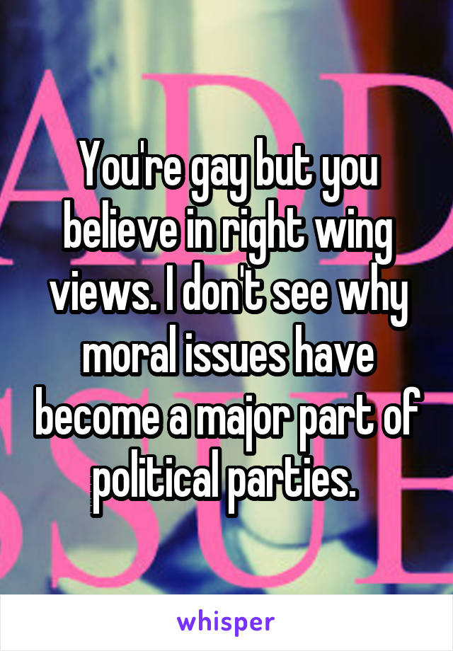 You're gay but you believe in right wing views. I don't see why moral issues have become a major part of political parties. 