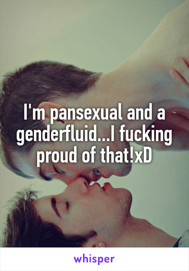 I'm pansexual and a genderfluid...I fucking proud of that!xD