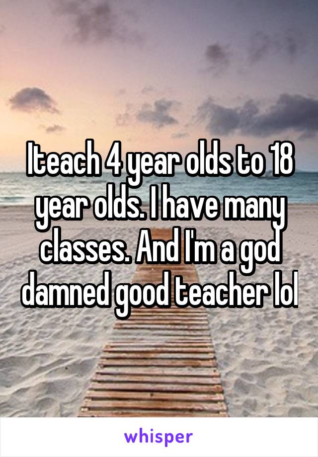 Iteach 4 year olds to 18 year olds. I have many classes. And I'm a god damned good teacher lol