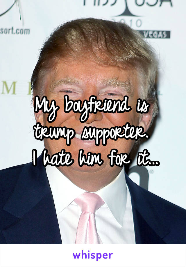 My boyfriend is  trump supporter. 
I hate him for it...