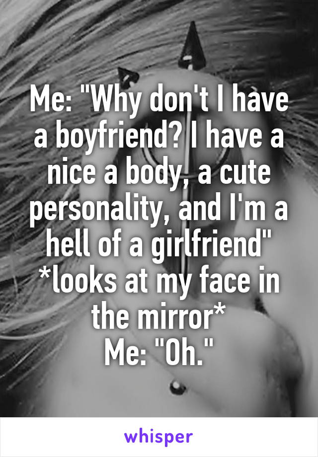 Me: "Why don't I have a boyfriend? I have a nice a body, a cute personality, and I'm a hell of a girlfriend"
*looks at my face in the mirror*
Me: "Oh."