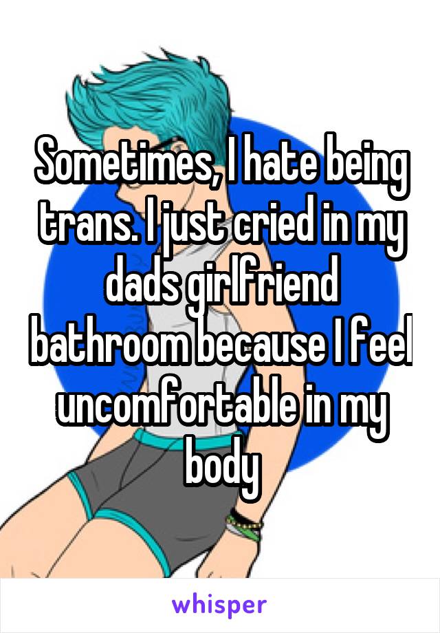 Sometimes, I hate being trans. I just cried in my dads girlfriend bathroom because I feel uncomfortable in my body