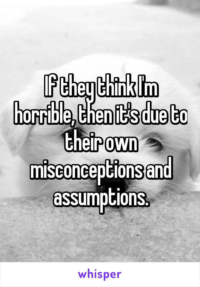 If they think I'm horrible, then it's due to their own misconceptions and assumptions.