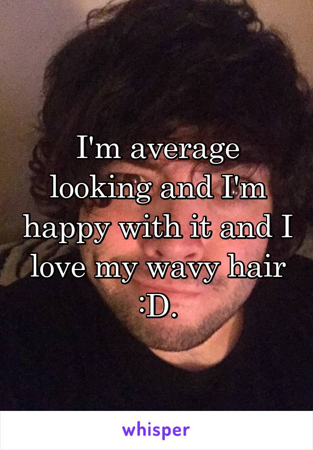 I'm average looking and I'm happy with it and I love my wavy hair :D.