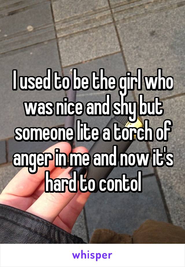 I used to be the girl who was nice and shy but someone lite a torch of anger in me and now it's hard to contol