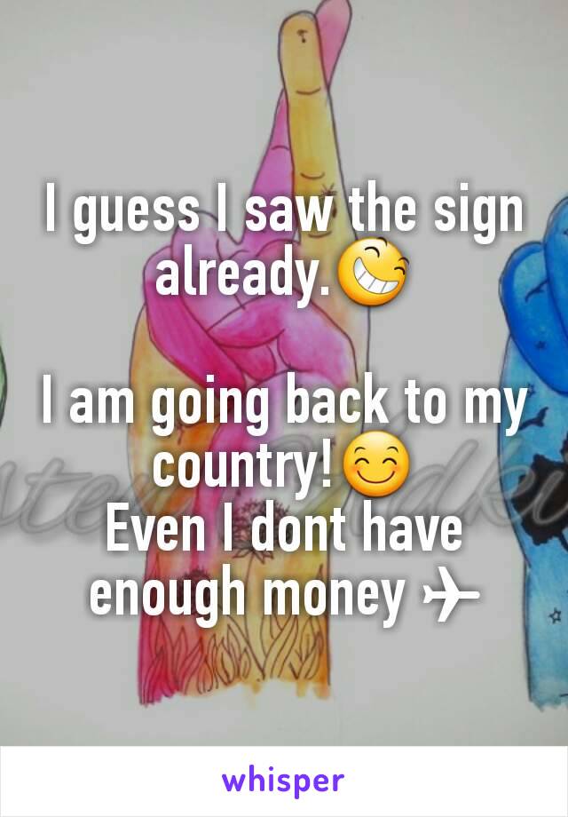 I guess I saw the sign already.😆

I am going back to my country!😊
Even I dont have enough money ✈