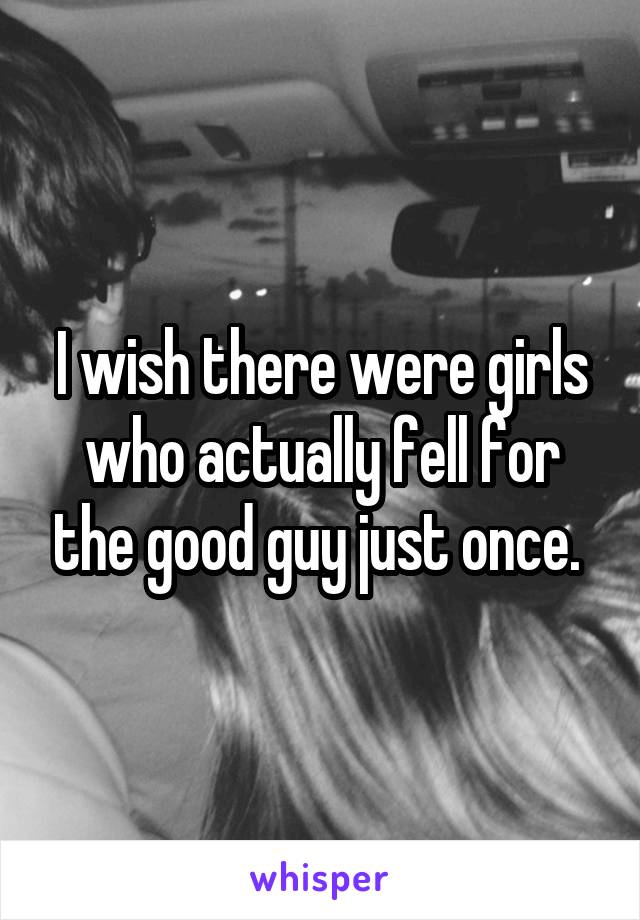 I wish there were girls who actually fell for the good guy just once. 