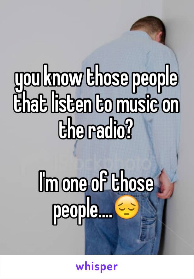 you know those people that listen to music on the radio?

I'm one of those people....😔