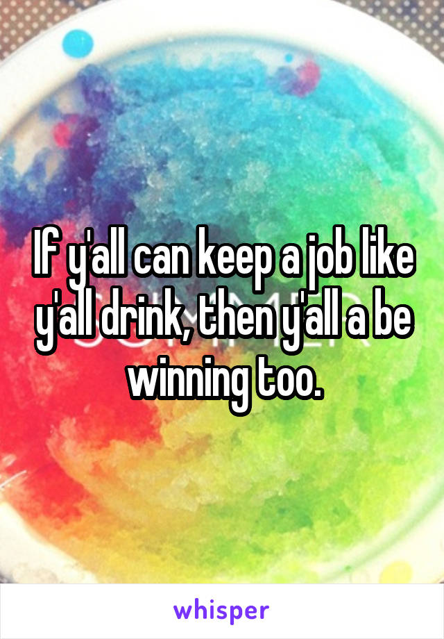 If y'all can keep a job like y'all drink, then y'all a be winning too.