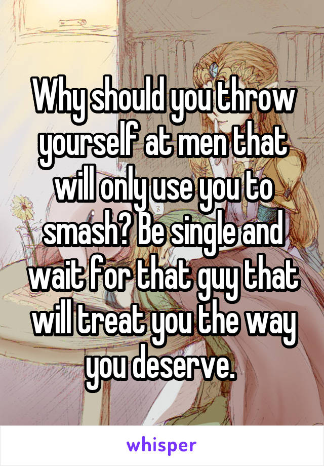 Why should you throw yourself at men that will only use you to smash? Be single and wait for that guy that will treat you the way you deserve. 