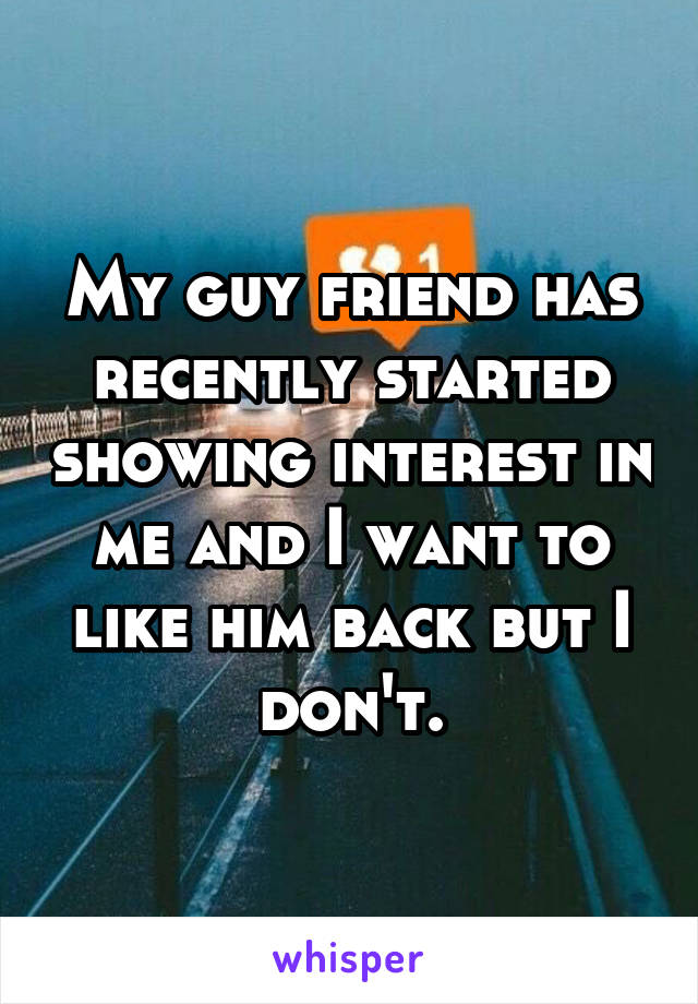 My guy friend has recently started showing interest in me and I want to like him back but I don't.