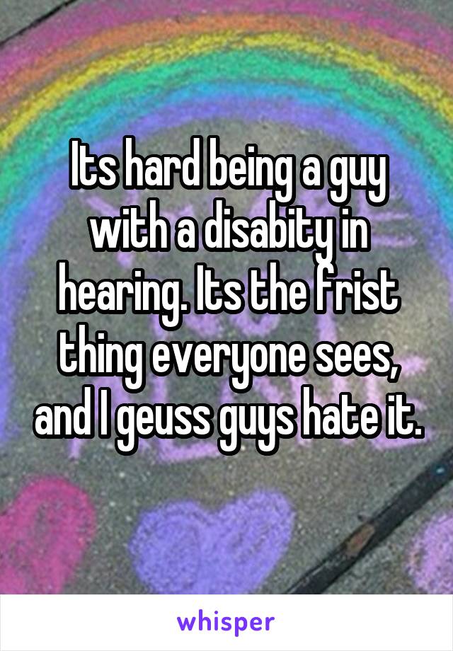 Its hard being a guy with a disabity in hearing. Its the frist thing everyone sees, and I geuss guys hate it. 