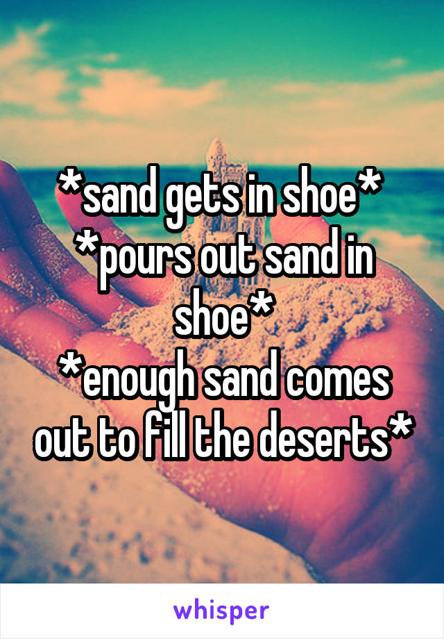 *sand gets in shoe* 
*pours out sand in shoe*
*enough sand comes out to fill the deserts*