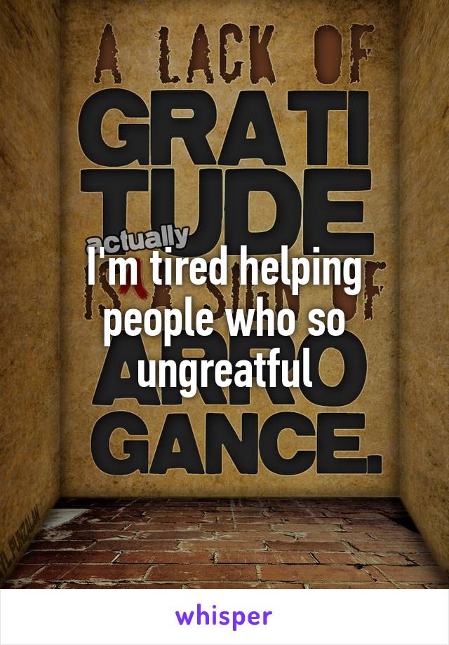 I'm tired helping people who so ungreatful