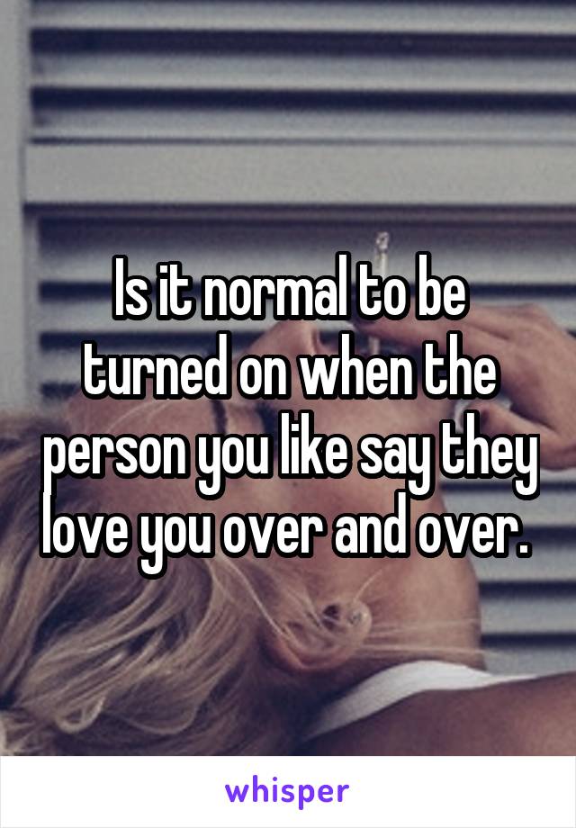 Is it normal to be turned on when the person you like say they love you over and over. 