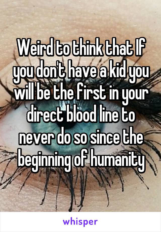 Weird to think that If you don't have a kid you will be the first in your direct blood line to never do so since the beginning of humanity
