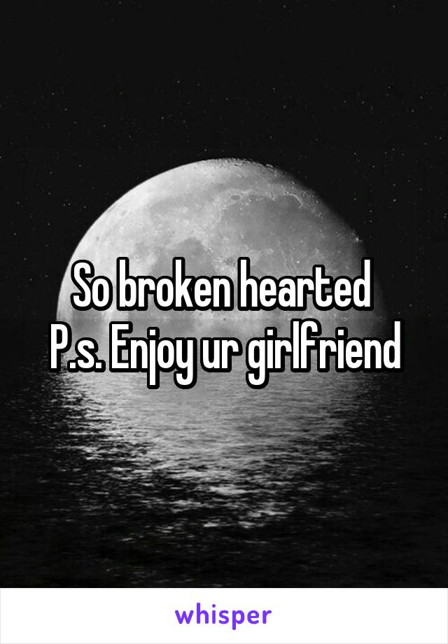 So broken hearted 
P.s. Enjoy ur girlfriend